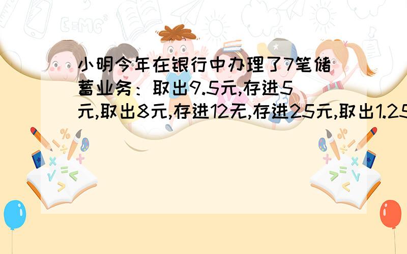 小明今年在银行中办理了7笔储蓄业务：取出9.5元,存进5元,取出8元,存进12无,存进25元,取出1.25元,又取出2元