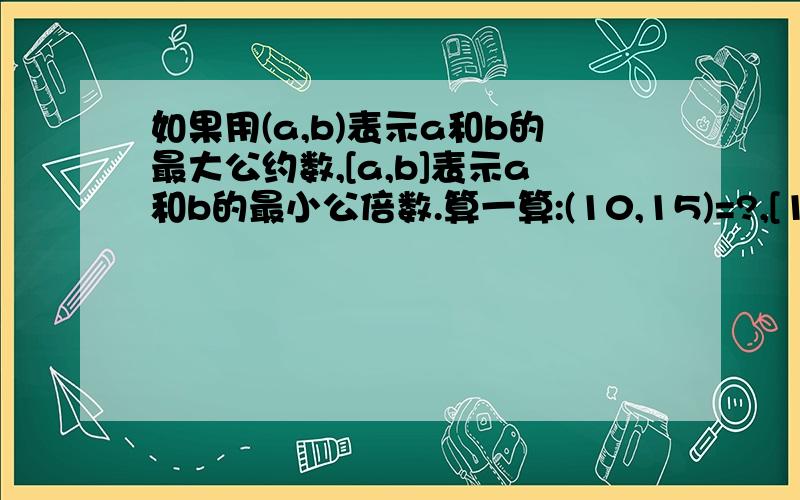 如果用(a,b)表示a和b的最大公约数,[a,b]表示a和b的最小公倍数.算一算:(10,15)=?,[10,15]=?.(10,15)*[10,15]=?10*15=?想一想,你发现了什么规律?用文字或式子说明你的发现.