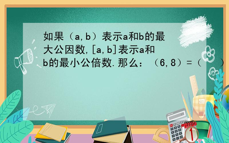 如果（a,b）表示a和b的最大公因数,[a,b]表示a和b的最小公倍数.那么：（6,8）=（   ）,[6,8]=（   ）;   (6,8)乘[6,8]=（   ）.所以6乘8=（  ）.跟上面一样,数字变成了10,15.发现了什么,举列说明