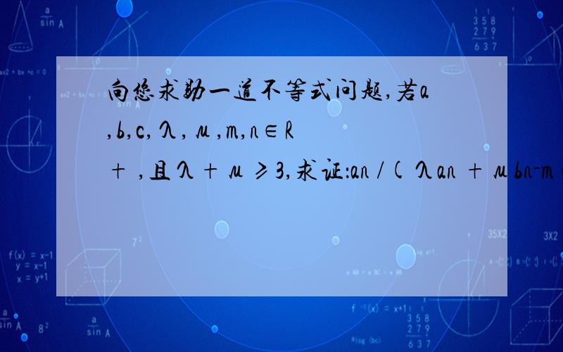 向您求助一道不等式问题,若a,b,c,λ,μ,m,n∈R+ ,且λ+μ≥3,求证：an /(λan +μbn-m cm) +bn /(λbn +μcn-mam) +cn/(λcn +μan-mbm ) ≤1分子分母中的n和n-m都是在幂位置,就是各项都是齐次的,