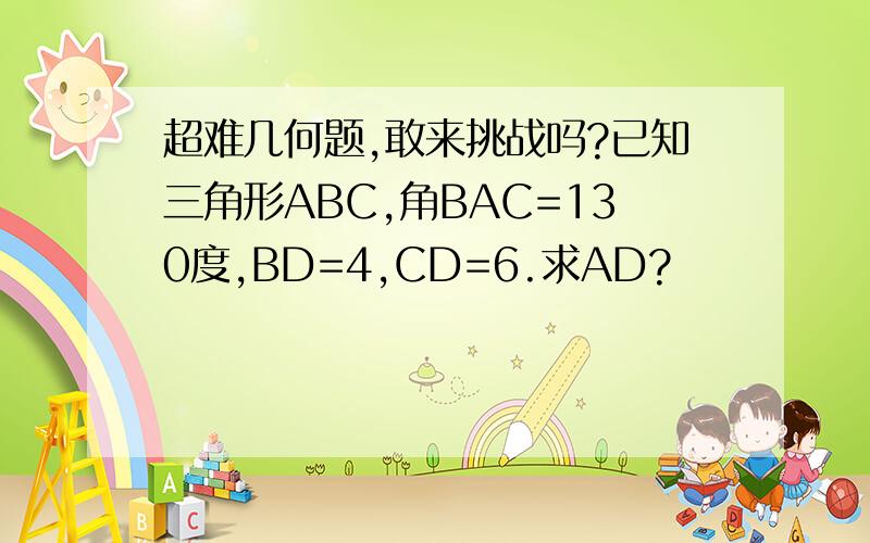 超难几何题,敢来挑战吗?已知三角形ABC,角BAC=130度,BD=4,CD=6.求AD?