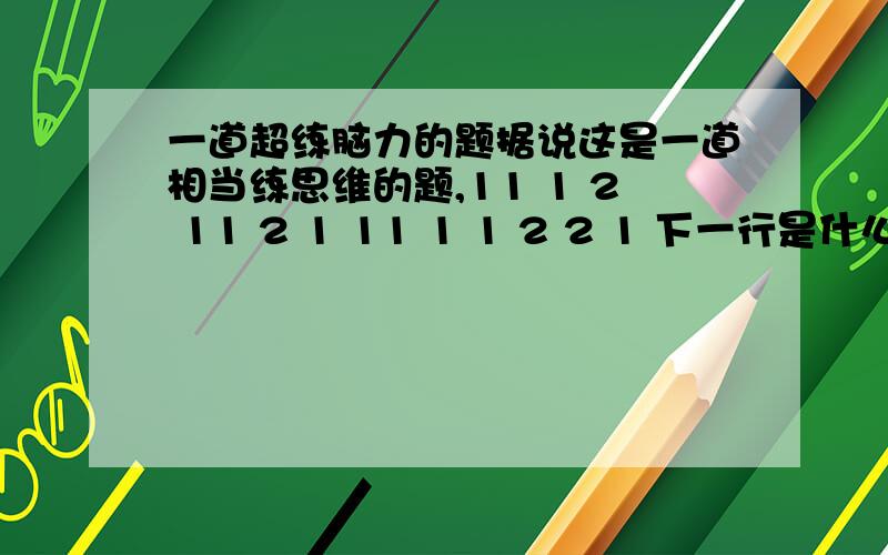 一道超练脑力的题据说这是一道相当练思维的题,11 1 2 11 2 1 11 1 1 2 2 1 下一行是什么?第二行的11与第三行的21对齐，第四行的21与第三行的21对齐，第五行的1122与第四行的1211对齐，前两行的三