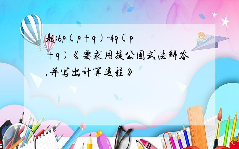 题:6p(p+q)-4q(p+q)《要求用提公因式法解答,并写出计算过程》