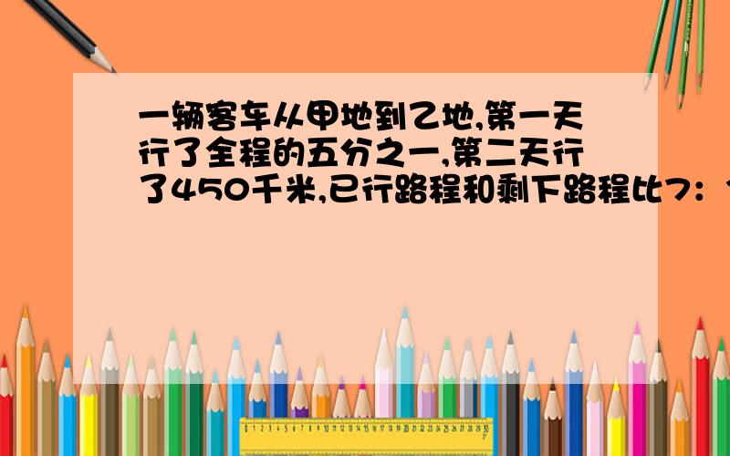 一辆客车从甲地到乙地,第一天行了全程的五分之一,第二天行了450千米,已行路程和剩下路程比7：3求相距多少㎞?