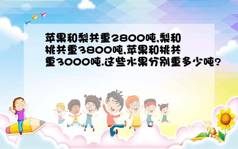 苹果和梨共重2800吨,梨和桃共重3800吨,苹果和桃共重3000吨.这些水果分别重多少吨?