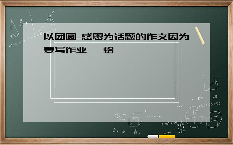 以团圆 感恩为话题的作文因为要写作业、 蛤`