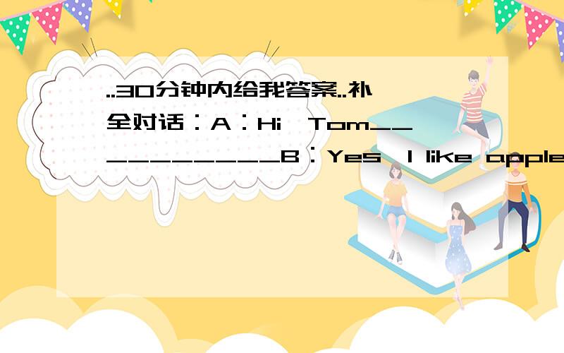 ..30分钟内给我答案..补全对话：A：Hi,Tom__________B：Yes,I like apples very much_______A：I like apples,too,I like apples for lunch.___________B：No,I only eat apples after meals,By the way,do you like playing soccer?A：_________But I