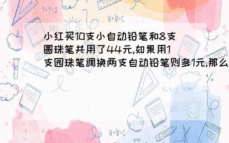 小红买10支小自动铅笔和8支圆珠笔共用了44元,如果用1支园珠笔调换两支自动铅笔则多1元,那么每枝自动铅笔和圆珠笔各几元? 算术