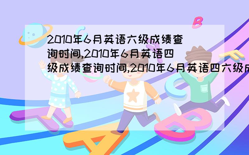 2010年6月英语六级成绩查询时间,2010年6月英语四级成绩查询时间,2010年6月英语四六级成绩查询时间?2010年6月英语六级成绩查询时间,2010年6月英语六级成绩查询网站入口,2010年6月英语四级成绩