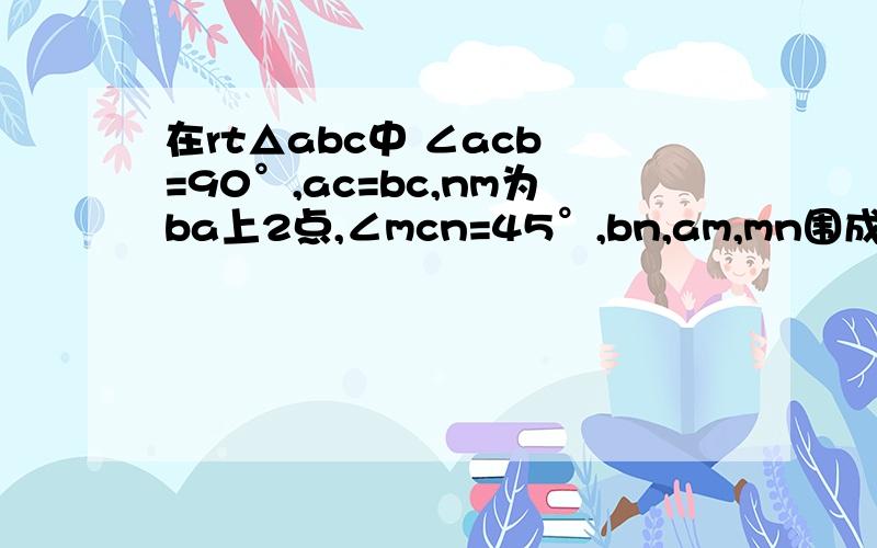 在rt△abc中 ∠acb =90°,ac=bc,nm为ba上2点,∠mcn=45°,bn,am,mn围成什么三角形?同上