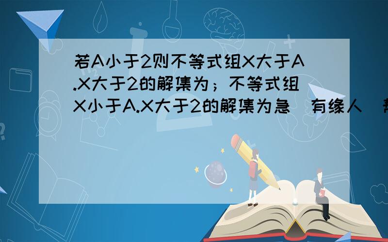 若A小于2则不等式组X大于A.X大于2的解集为；不等式组X小于A.X大于2的解集为急  有缘人  帮忙