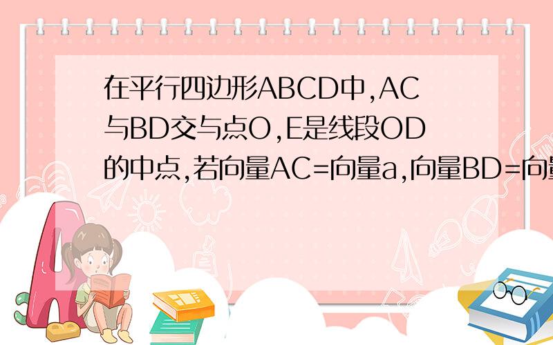 在平行四边形ABCD中,AC与BD交与点O,E是线段OD的中点,若向量AC=向量a,向量BD=向量b,则向量AE=