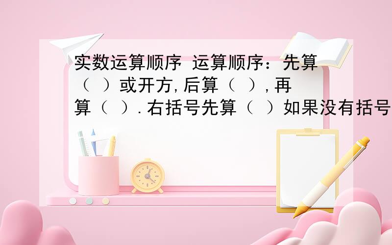 实数运算顺序 运算顺序：先算（ ）或开方,后算（ ）,再算（ ）.右括号先算（ ）如果没有括号,同级运算要从（ ）到（ ）依次进行此为填空题,要认真地答哦~