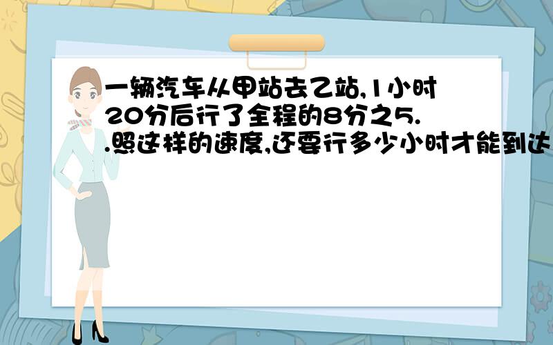 一辆汽车从甲站去乙站,1小时20分后行了全程的8分之5..照这样的速度,还要行多少小时才能到达乙站?要小学的做法!易懂,算式+答案!l