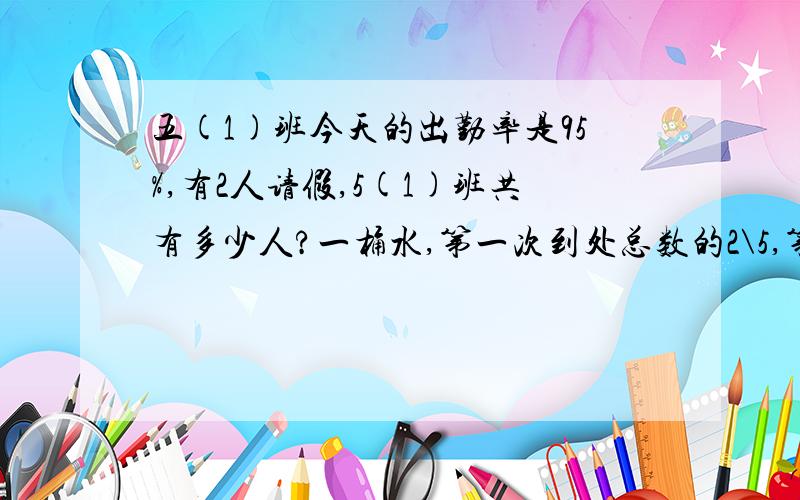 五(1)班今天的出勤率是95%,有2人请假,5(1)班共有多少人?一桶水,第一次到处总数的2\5,第2次到处20升,还有20升,第一次倒出多少升水?红星小学5年级学生为灾区捐款240元,比6年级多捐20%,5、6年级共