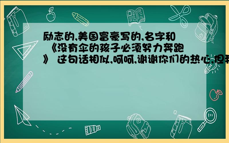 励志的,美国富豪写的,名字和 《没有伞的孩子必须努力奔跑》 这句话相似,呵呵,谢谢你们的热心,但我想要的是一本书,这本书我朋友看到过,她想要,我想帮她找到.