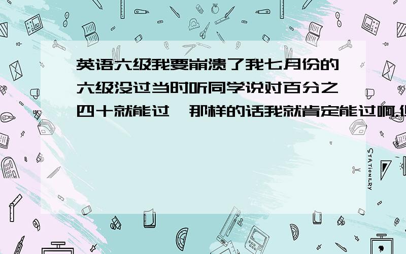 英语六级我要崩溃了我七月份的六级没过当时听同学说对百分之四十就能过,那样的话我就肯定能过啊.但是结果我三百五十多分没过.今年又报了,做模拟题的时候感觉正确率到不了百分之六十