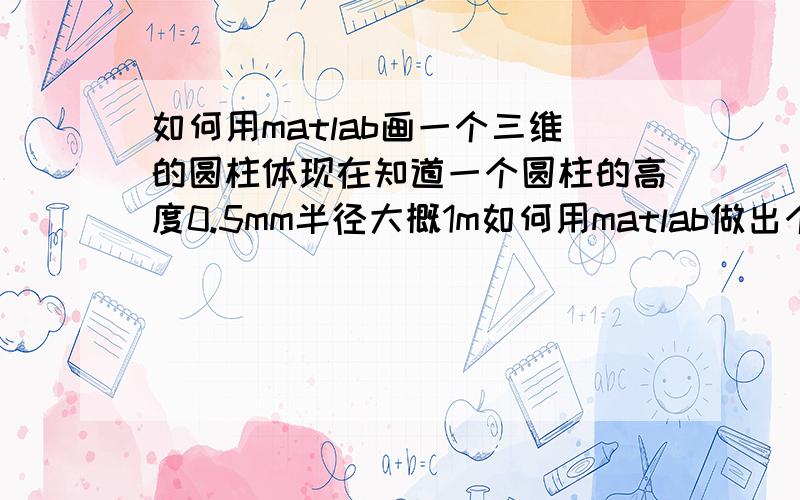 如何用matlab画一个三维的圆柱体现在知道一个圆柱的高度0.5mm半径大概1m如何用matlab做出个这个图形啊,求代码,