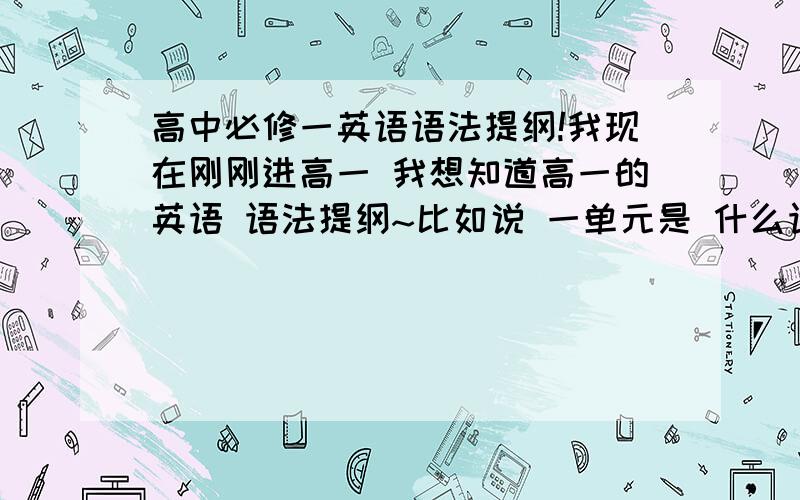 高中必修一英语语法提纲!我现在刚刚进高一 我想知道高一的英语 语法提纲~比如说 一单元是 什么语法 能容不要啊~是人民教育出版社的啊~如果好的 打错字了