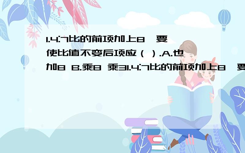 1.4:7比的前项加上8,要使比值不变后项应（）.A.也加8 B.乘8 乘31.4:7比的前项加上8,要使比值不变后项应（）.A.也加8 B.乘8 乘32.生产同样多的零件,小张用四小时,小李用了六小时,小李和小张的工