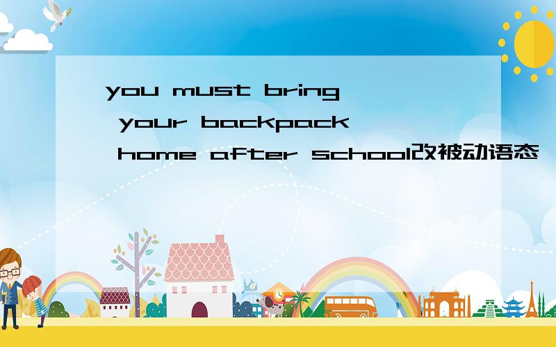 you must bring your backpack home after school改被动语态