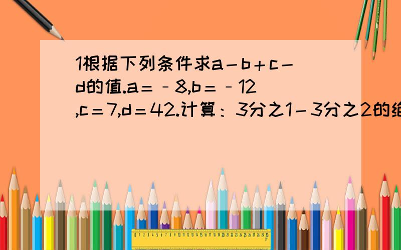 1根据下列条件求a－b＋c－d的值.a＝﹣8,b＝﹣12,c＝7,d＝42.计算：3分之1－3分之2的绝对值＋4分之1－3分之一的绝对值＋5分之1－4分之1的绝对值＋············＋10分之1－9分之1的绝对值