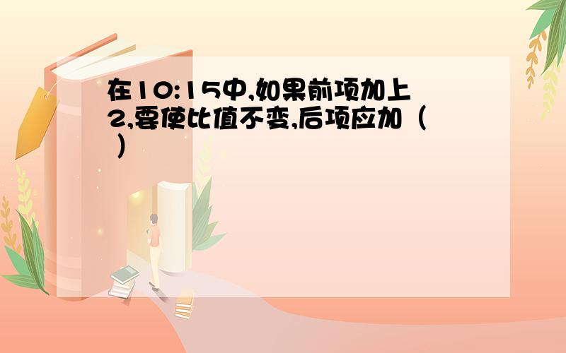 在10:15中,如果前项加上2,要使比值不变,后项应加（ ）