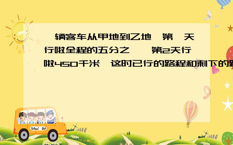 一辆客车从甲地到乙地,第一天行啦全程的五分之一,第2天行啦450千米,这时已行的路程和剩下的路程的比是33：相距多少米？、、、、