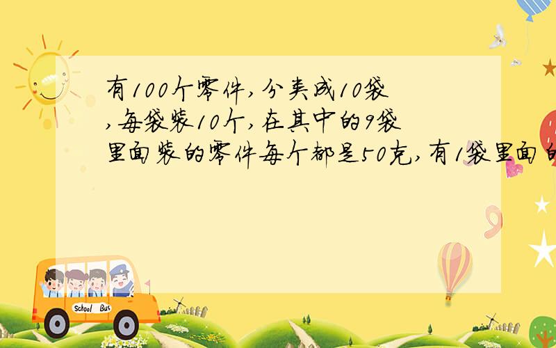 有100个零件,分类成10袋,每袋装10个,在其中的9袋里面装的零件每个都是50克,有1袋里面的每个零件都是49克,这10袋混在一起,你能用秤一次,就把装49克中的零件的那一袋找出来吗?