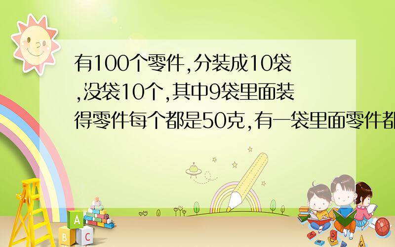 有100个零件,分装成10袋,没袋10个,其中9袋里面装得零件每个都是50克,有一袋里面零件都是49克.这10袋混在一起,你能用称称一次,就把装49克的零件的那袋找出来吗?