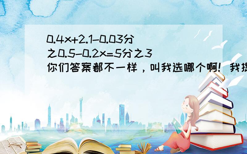 0.4x+2.1-0.03分之0.5-0.2x=5分之3你们答案都不一样，叫我选哪个啊！我提升。答对给100财富！