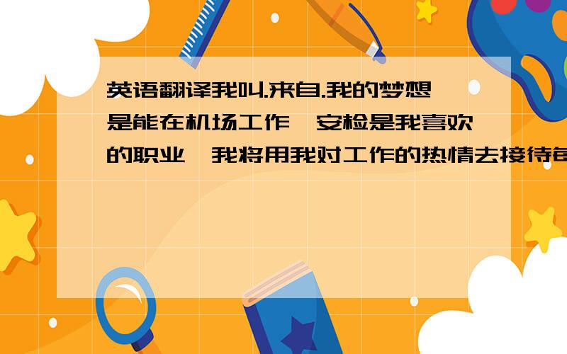 英语翻译我叫.来自.我的梦想是能在机场工作,安检是我喜欢的职业,我将用我对工作的热情去接待每一位旅客,希望有机会加入机场这个大家庭.