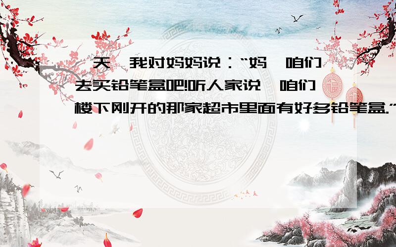 一天,我对妈妈说：“妈,咱们去买铅笔盒吧!听人家说,咱们楼下刚开的那家超市里面有好多铅笔盒.”妈妈对我从来都是言听计从,就带我去了超市买了好多种颜色的铅笔盒.有粉色的凯蒂猫、黄