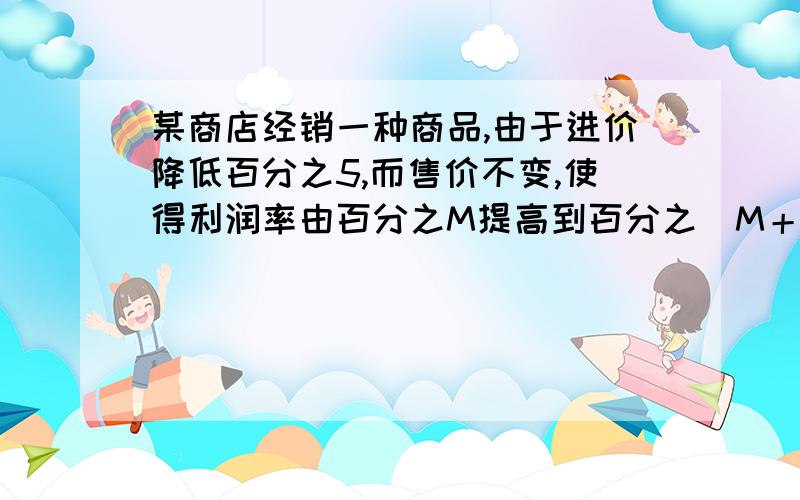 某商店经销一种商品,由于进价降低百分之5,而售价不变,使得利润率由百分之M提高到百分之（M＋6）,则M的值是?