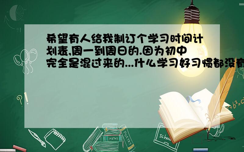 希望有人给我制订个学习时间计划表,周一到周日的.因为初中完全是混过来的...什么学习好习惯都没有,到了重高之后运气什么的完全不管用阿.重点高中的学生都是神.每门主课三本高难度课