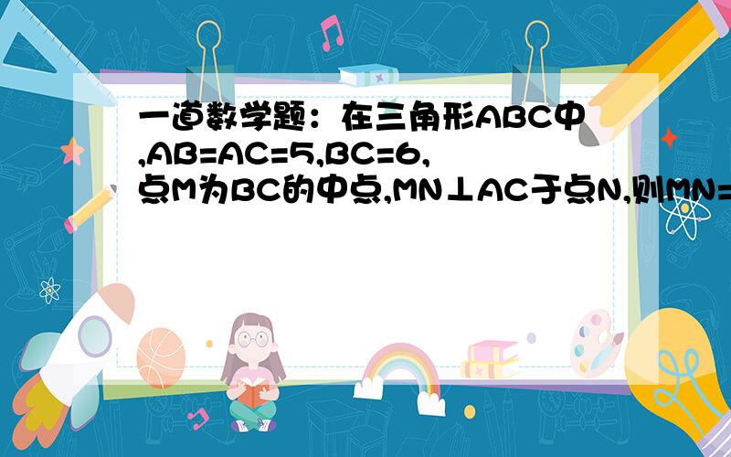 一道数学题：在三角形ABC中,AB=AC=5,BC=6,点M为BC的中点,MN⊥AC于点N,则MN=