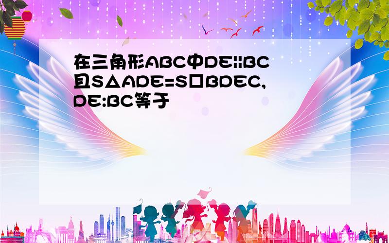 在三角形ABC中DE||BC且S△ADE=S□BDEC,DE:BC等于