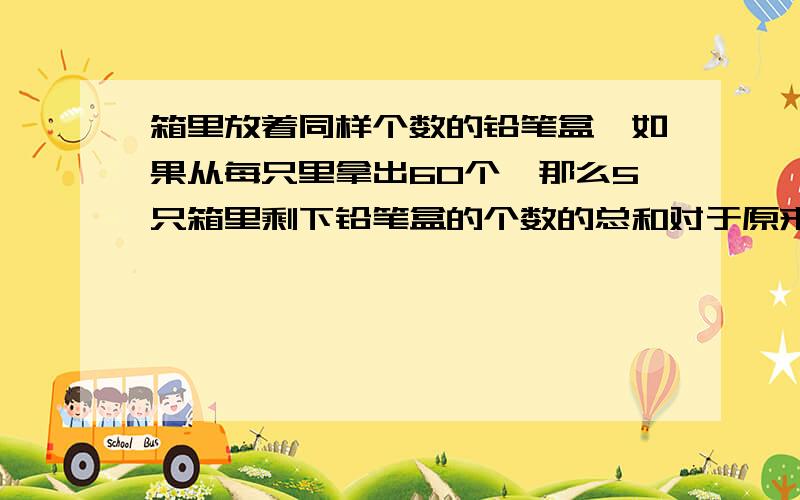 箱里放着同样个数的铅笔盒,如果从每只里拿出60个,那么5只箱里剩下铅笔盒的个数的总和对于原来的2只箱里个数的和,原来每只箱里面有多少个铅笔盒?