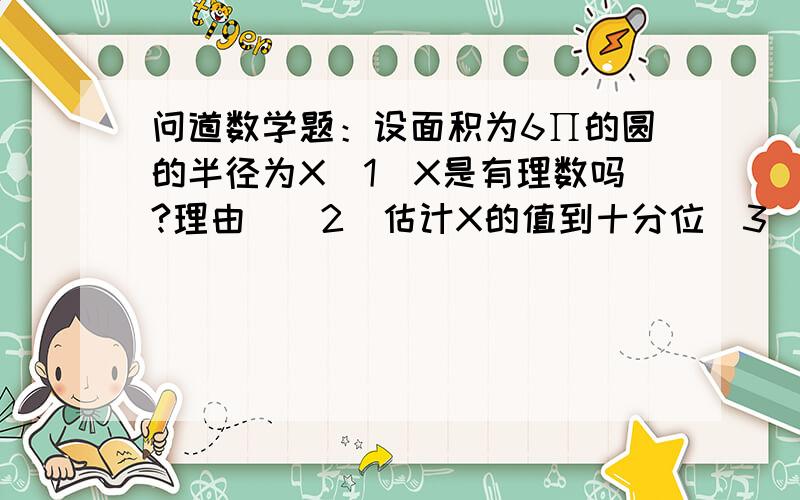 问道数学题：设面积为6∏的圆的半径为X（1）X是有理数吗?理由`（2）估计X的值到十分位（3）如何让结果精确到百分位!  ∏是派