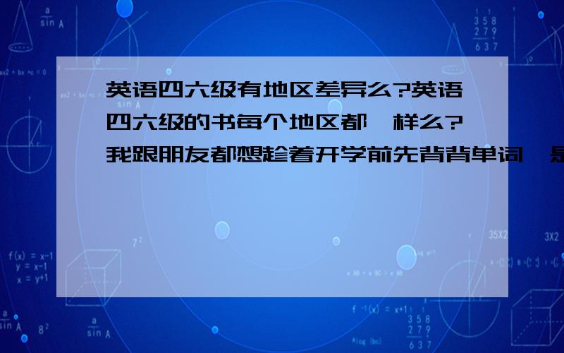 英语四六级有地区差异么?英语四六级的书每个地区都一样么?我跟朋友都想趁着开学前先背背单词,是什么样的书啊?我现在要被单词的话要买什么书啊？买来的是和学校发的一样的么？没有专