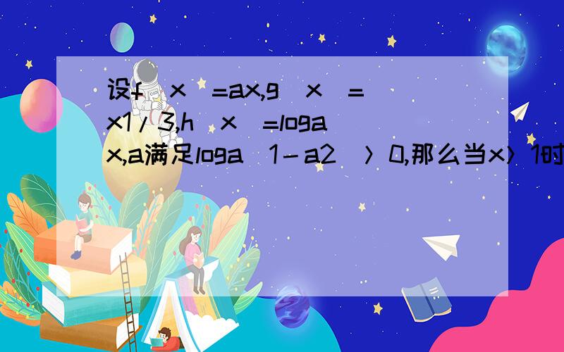 设f(x)=ax,g(x)=x1/3,h(x)=logax,a满足loga(1－a2)＞0,那么当x＞1时必有 A h（x)