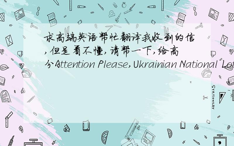 求高端英语帮忙翻译我收到的信,但是看不懂,请帮一下,给高分Attention Please,Ukrainian National Lottery (UNL) conducts Ukrainian state lotteries: Super Loto, Keno and Loto Triyka.