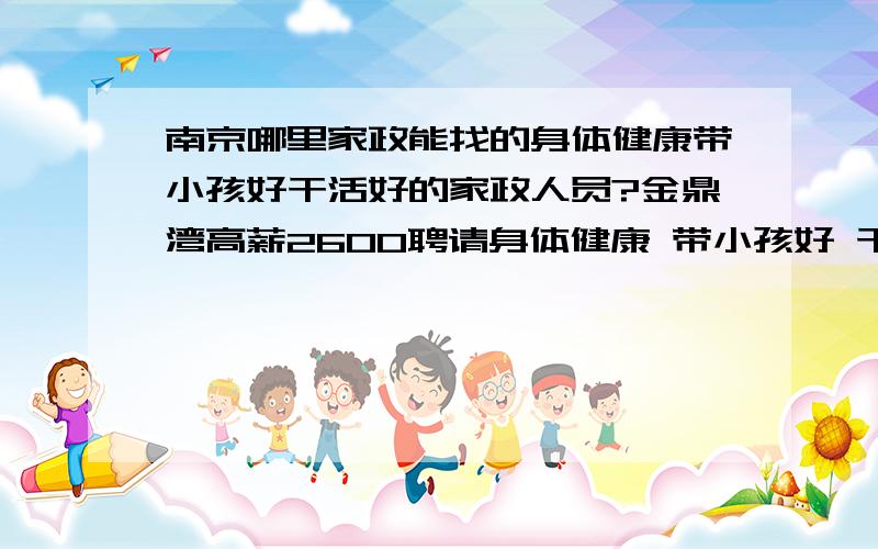 南京哪里家政能找的身体健康带小孩好干活好的家政人员?金鼎湾高薪2600聘请身体健康 带小孩好 干活好的 家政人员可以推荐好家政或者自己能做的直接留下号码面谈 可以包吃包住!有独立卧