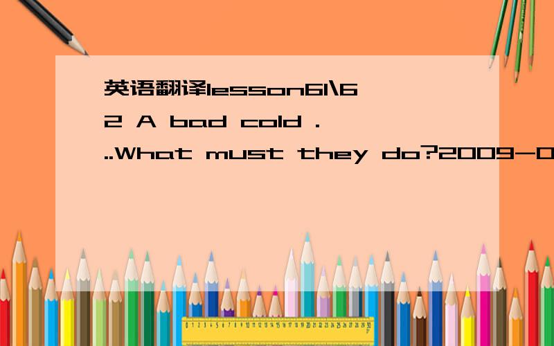 英语翻译lesson61\62 A bad cold ...What must they do?2009-03-30 21:05lesson 61 A bad coldWhere's Jimmy?look ill / feel illHe's in bed.He feels ill.外表形象 / 自我感觉He looks ill.have a bad cold 重感冒We must call the doctor.have flu