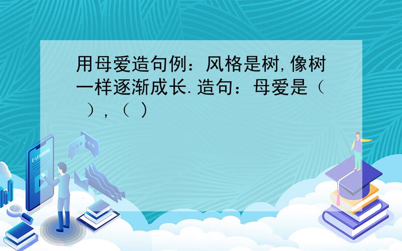 用母爱造句例：风格是树,像树一样逐渐成长.造句：母爱是（ ）,（ )