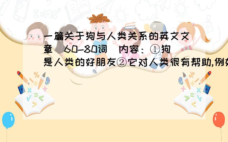 一篇关于狗与人类关系的英文文章（60-80词）内容：①狗是人类的好朋友②它对人类很有帮助,例如看门口③尤其对盲人重要,它不仅能帮盲人引路,还帮助他们远离危险