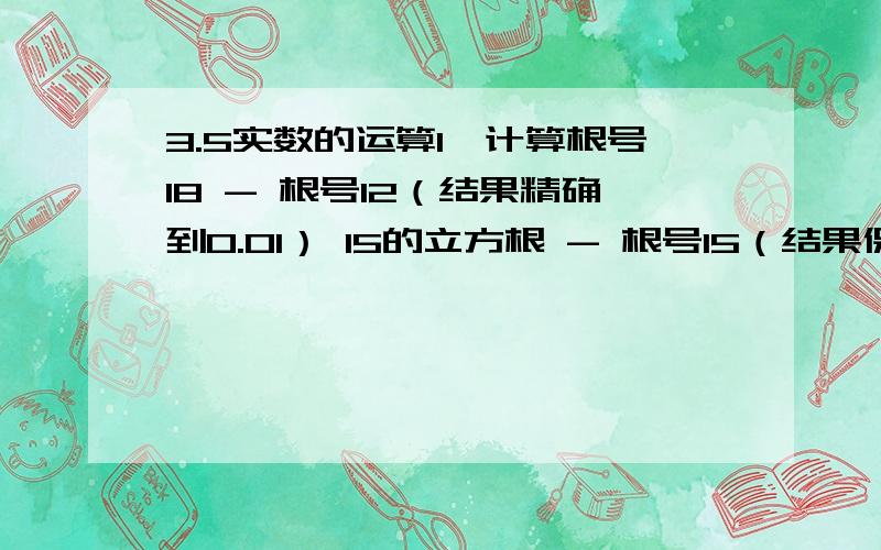 3.5实数的运算1、计算根号18 - 根号12（结果精确到0.01） 15的立方根 - 根号15（结果保留2个有效数字）2、计算（1）、 1/根号2 - 根号3 （结果精确到0.01）（2）、4×π（派）+3×（根号2 - 根号27）