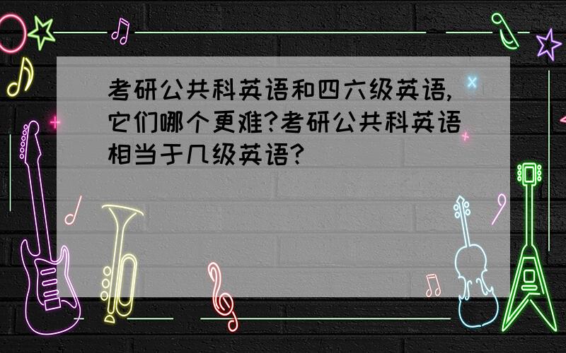 考研公共科英语和四六级英语,它们哪个更难?考研公共科英语相当于几级英语?