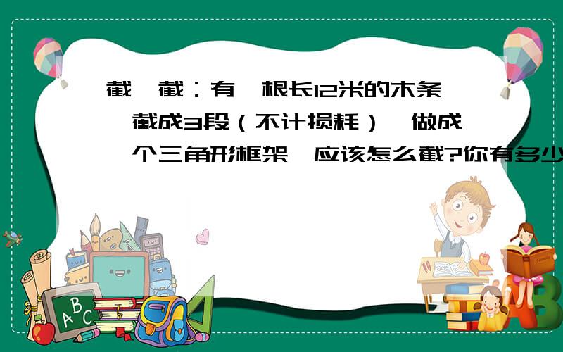 截一截：有一根长12米的木条,截成3段（不计损耗）,做成一个三角形框架,应该怎么截?你有多少种不同的截法吗?（长度取整米数,至少写出2种方案）