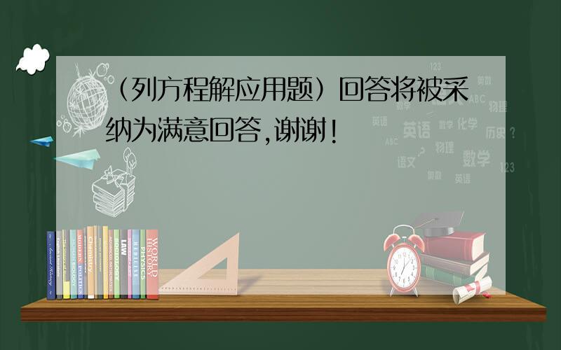 （列方程解应用题）回答将被采纳为满意回答,谢谢!